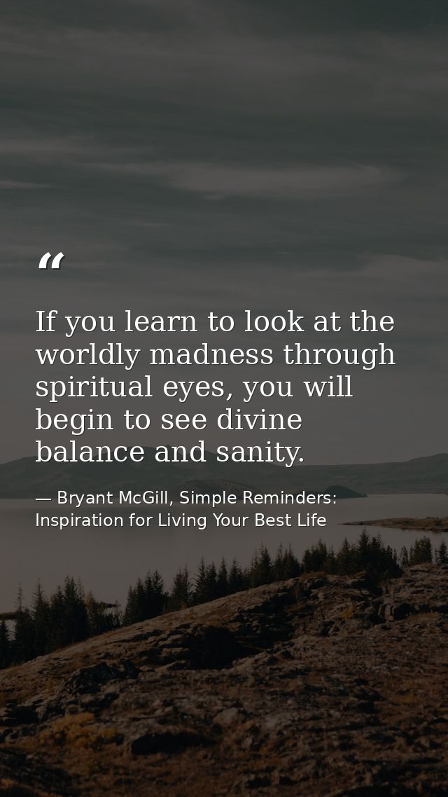 If you learn to look at the worldly madness through spiritual eyes, you will begin to see divine balance and sanity. — Bryant McGill, Simple Reminders: Inspiration for Living Your Best Life