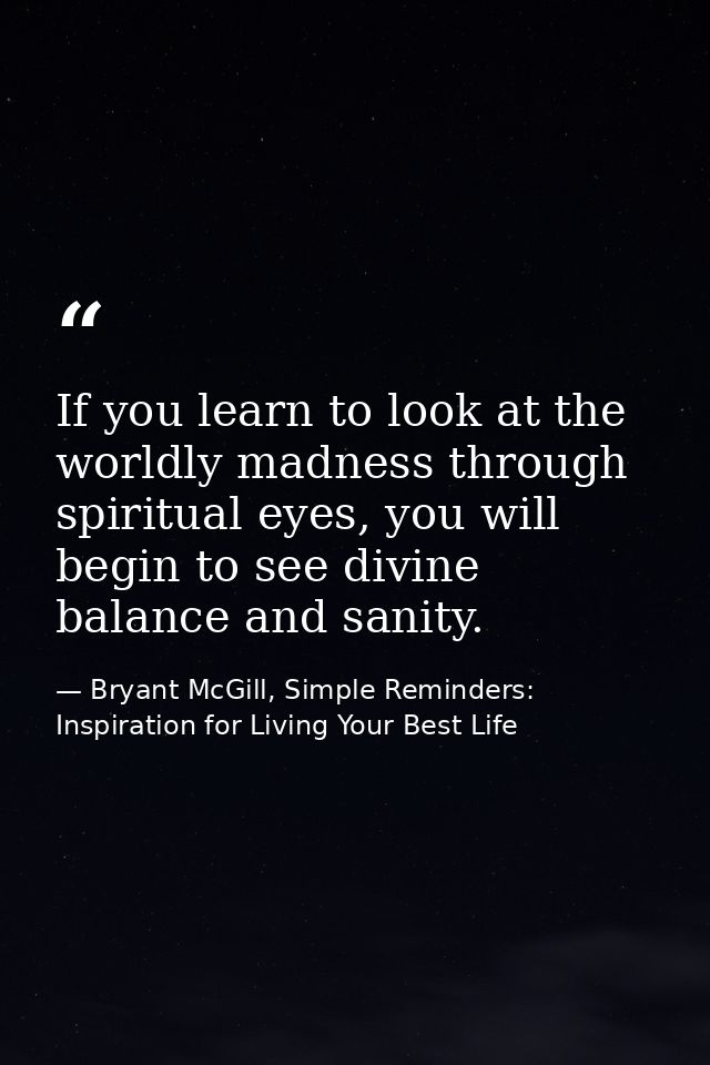 If you learn to look at the worldly madness through spiritual eyes, you will begin to see divine balance and sanity. — Bryant McGill, Simple Reminders: Inspiration for Living Your Best Life