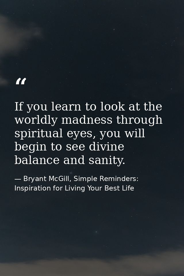 If you learn to look at the worldly madness through spiritual eyes, you will begin to see divine balance and sanity. — Bryant McGill, Simple Reminders: Inspiration for Living Your Best Life