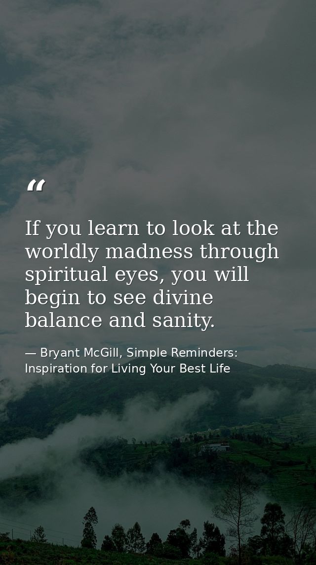 If you learn to look at the worldly madness through spiritual eyes, you will begin to see divine balance and sanity. — Bryant McGill, Simple Reminders: Inspiration for Living Your Best Life