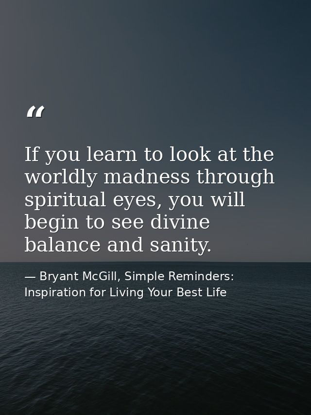 If you learn to look at the worldly madness through spiritual eyes, you will begin to see divine balance and sanity. — Bryant McGill, Simple Reminders: Inspiration for Living Your Best Life