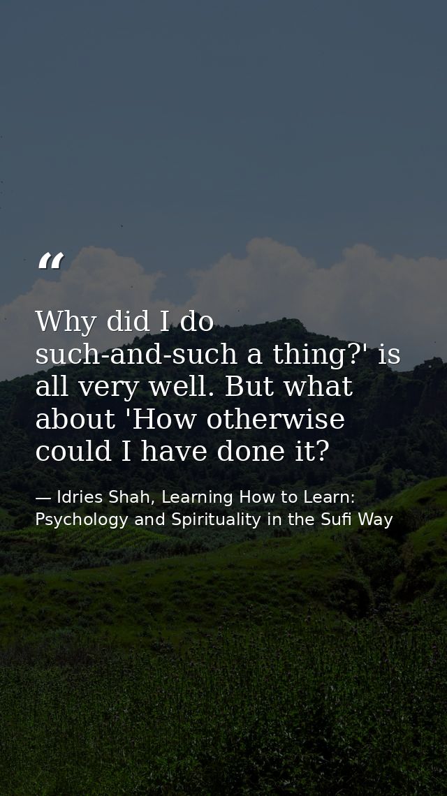 Why did I do such-and-such a thing?' is all very well. But what about 'How otherwise could I have done it? — Idries Shah, Learning How to Learn: Psychology and Spirituality in the Sufi Way