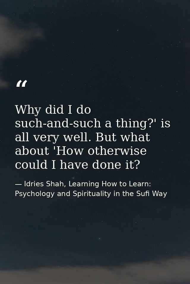 Why did I do such-and-such a thing?' is all very well. But what about 'How otherwise could I have done it? — Idries Shah, Learning How to Learn: Psychology and Spirituality in the Sufi Way