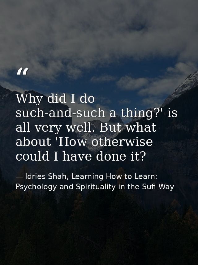 Why did I do such-and-such a thing?' is all very well. But what about 'How otherwise could I have done it? — Idries Shah, Learning How to Learn: Psychology and Spirituality in the Sufi Way
