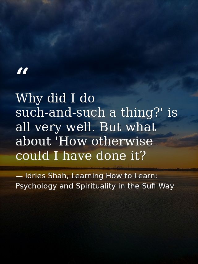 Why did I do such-and-such a thing?' is all very well. But what about 'How otherwise could I have done it? — Idries Shah, Learning How to Learn: Psychology and Spirituality in the Sufi Way