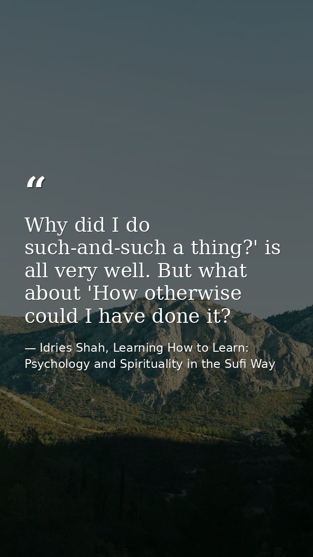 Why did I do such-and-such a thing?' is all very well. But what about 'How otherwise could I have done it? — Idries Shah, Learning How to Learn: Psychology and Spirituality in the Sufi Way