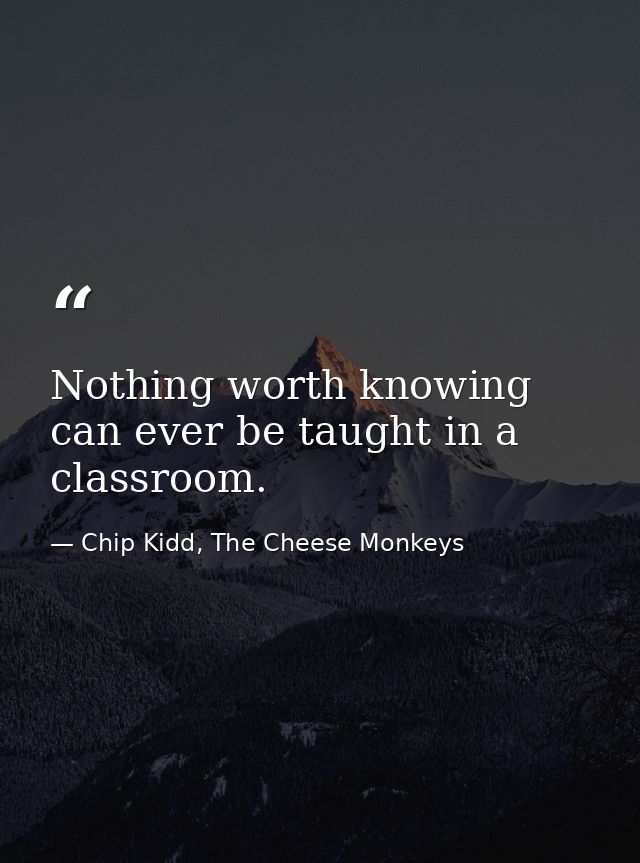Nothing worth knowing can ever be taught in a classroom. — Chip Kidd, The Cheese Monkeys