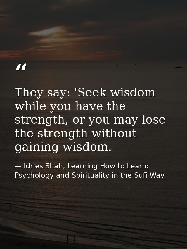 They say: 'Seek wisdom while you have the strength, or you may lose the strength without gaining wisdom. — Idries Shah, Learning How to Learn: Psychology and Spirituality in the Sufi Way