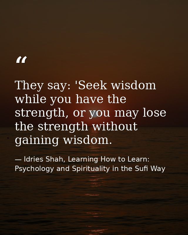 They say: 'Seek wisdom while you have the strength, or you may lose the strength without gaining wisdom. — Idries Shah, Learning How to Learn: Psychology and Spirituality in the Sufi Way