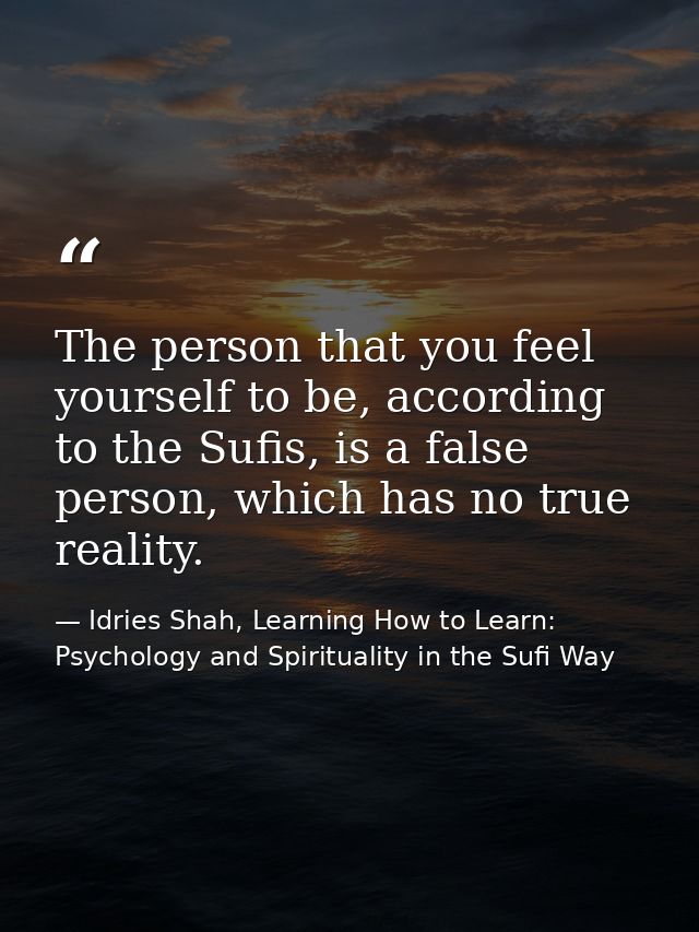 The person that you feel yourself to be, according to the Sufis, is a false person, which has no true reality. — Idries Shah, Learning How to Learn: Psychology and Spirituality in the Sufi Way