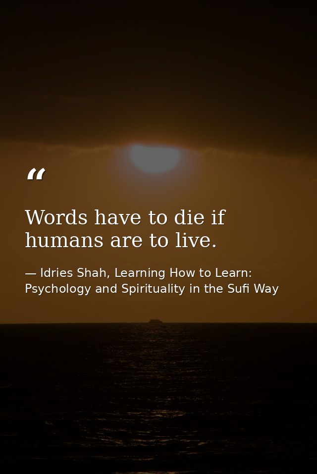 Words have to die if humans are to live. — Idries Shah, Learning How to Learn: Psychology and Spirituality in the Sufi Way