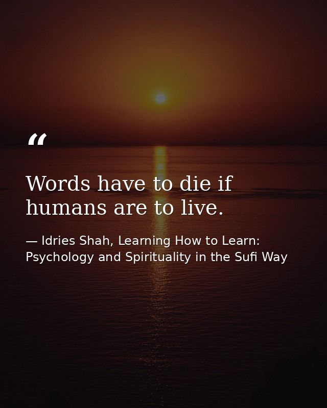 Words have to die if humans are to live. — Idries Shah, Learning How to Learn: Psychology and Spirituality in the Sufi Way