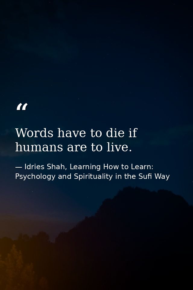 Words have to die if humans are to live. — Idries Shah, Learning How to Learn: Psychology and Spirituality in the Sufi Way