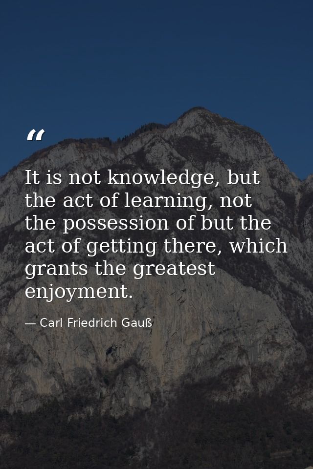 It is not knowledge, but the act of learning, not the possession of but the act of getting there, which grants the great — Carl Friedrich Gauß