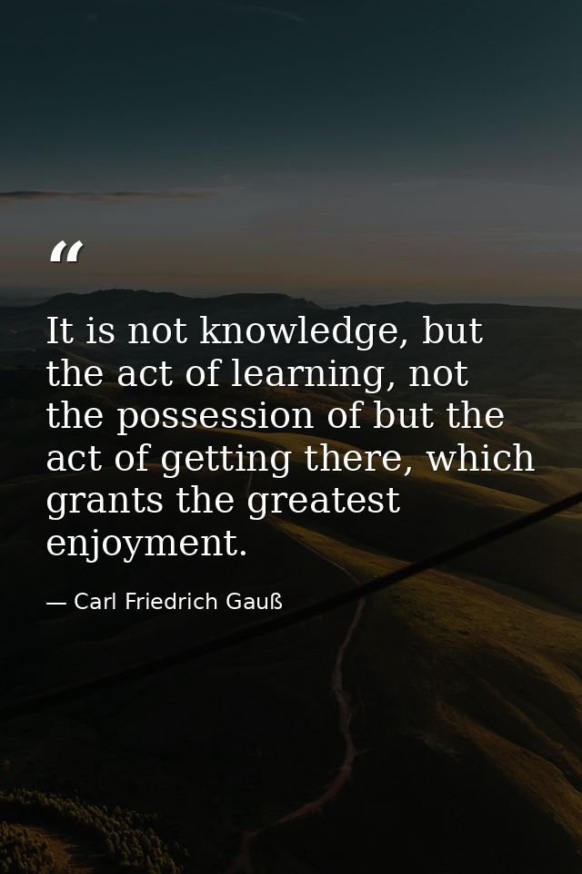 It is not knowledge, but the act of learning, not the possession of but the act of getting there, which grants the great — Carl Friedrich Gauß