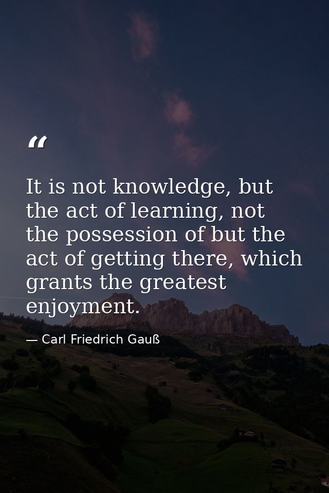 It is not knowledge, but the act of learning, not the possession of but the act of getting there, which grants the great — Carl Friedrich Gauß