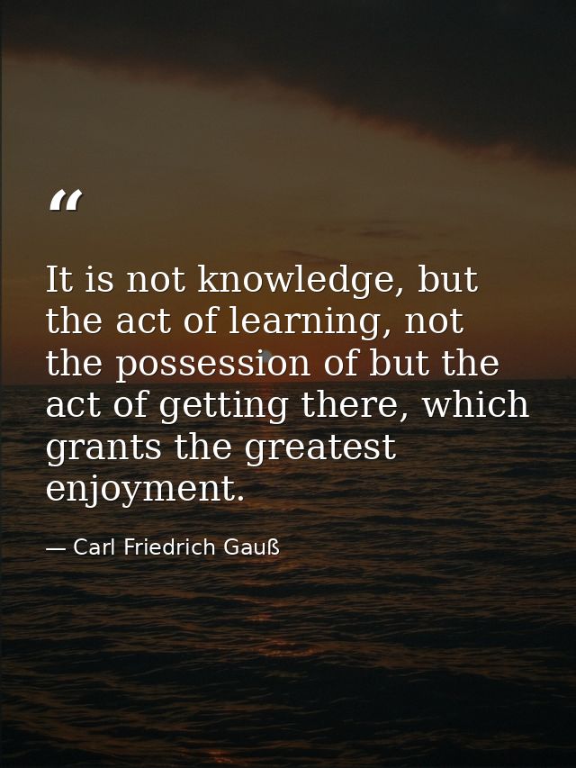It is not knowledge, but the act of learning, not the possession of but the act of getting there, which grants the great — Carl Friedrich Gauß