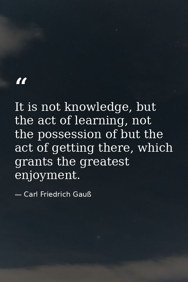 It is not knowledge, but the act of learning, not the possession of but the act of getting there, which grants the great — Carl Friedrich Gauß