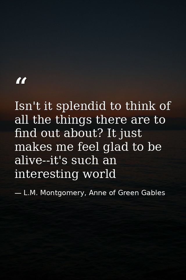 Isn't it splendid to think of all the things there are to find out about? It just makes me feel glad to be alive--it's s — L.M. Montgomery, Anne of Green Gables