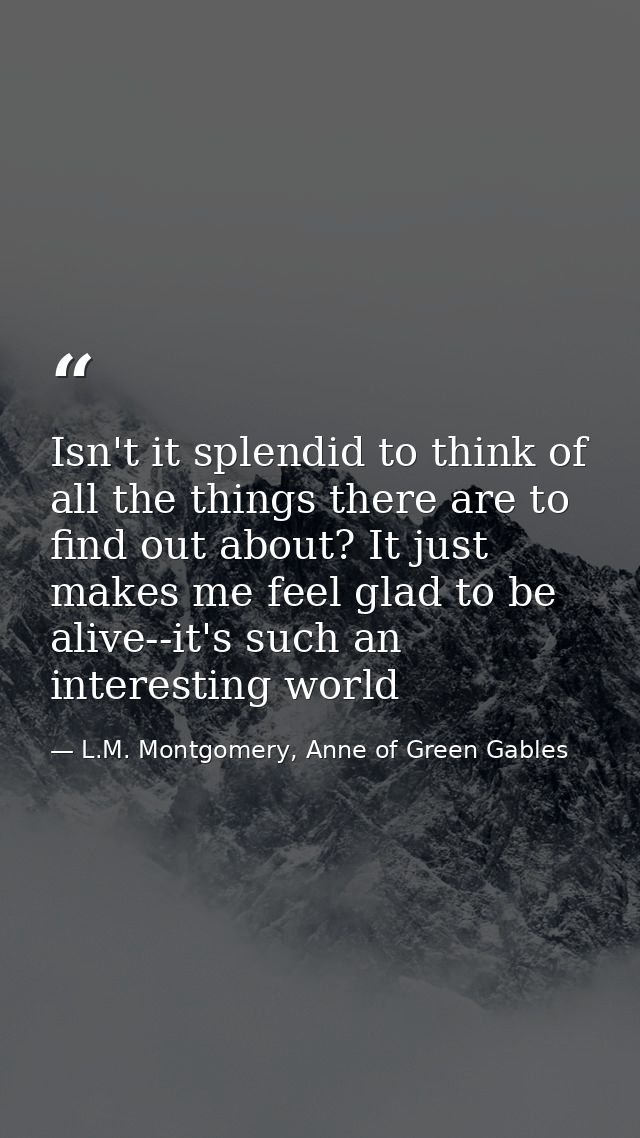 Isn't it splendid to think of all the things there are to find out about? It just makes me feel glad to be alive--it's s — L.M. Montgomery, Anne of Green Gables