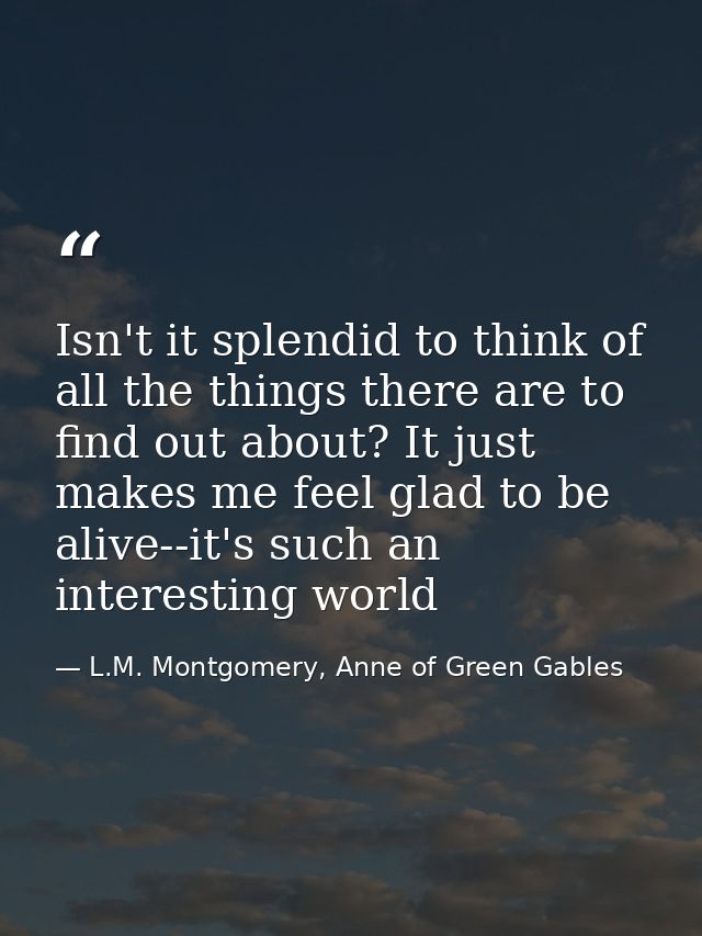 Isn't it splendid to think of all the things there are to find out about? It just makes me feel glad to be alive--it's s — L.M. Montgomery, Anne of Green Gables