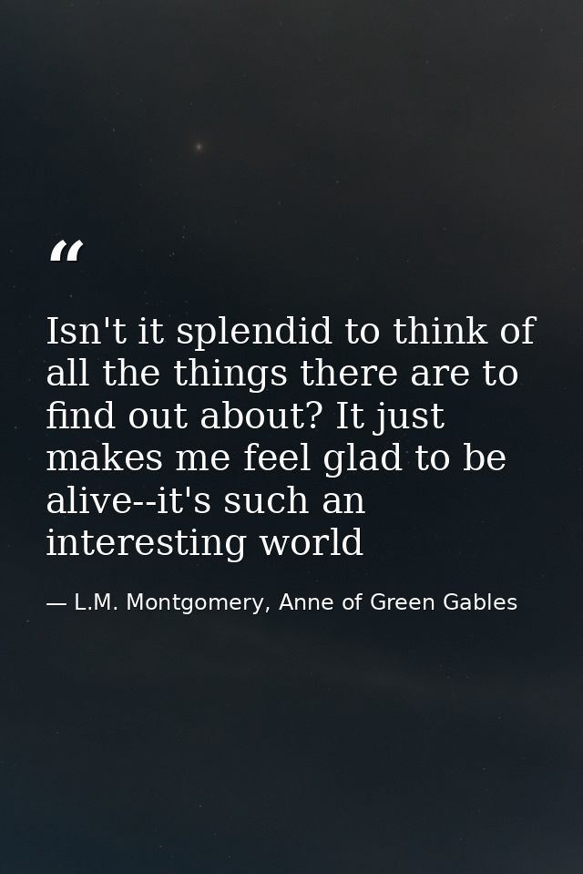 Isn't it splendid to think of all the things there are to find out about? It just makes me feel glad to be alive--it's s — L.M. Montgomery, Anne of Green Gables