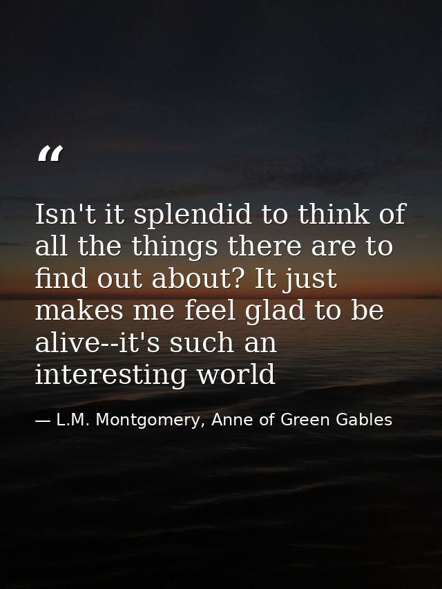 Isn't it splendid to think of all the things there are to find out about? It just makes me feel glad to be alive--it's s — L.M. Montgomery, Anne of Green Gables