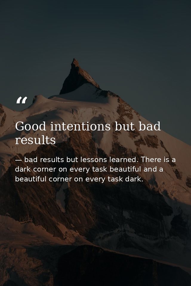 Good intentions but bad results — bad results but lessons learned. There is a dark corner on every task beautiful and a beautiful corner on every task dark.
