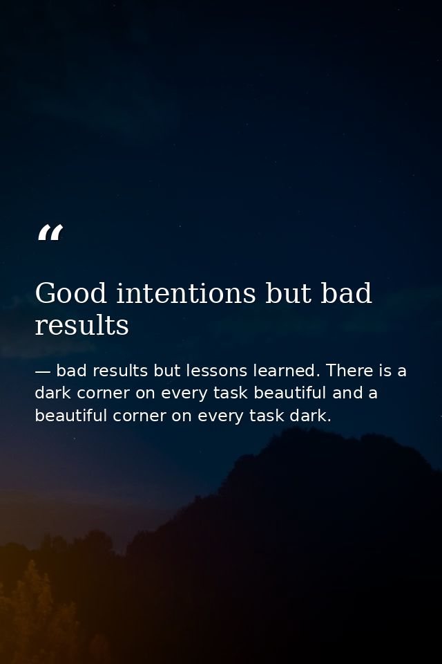 Good intentions but bad results — bad results but lessons learned. There is a dark corner on every task beautiful and a beautiful corner on every task dark.