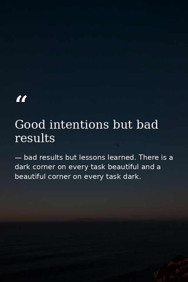 Good intentions but bad results — bad results but lessons learned. There is a dark corner on every task beautiful and a beautiful corner on every task dark.