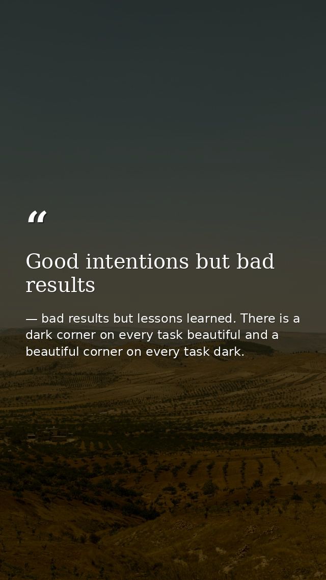 Good intentions but bad results — bad results but lessons learned. There is a dark corner on every task beautiful and a beautiful corner on every task dark.