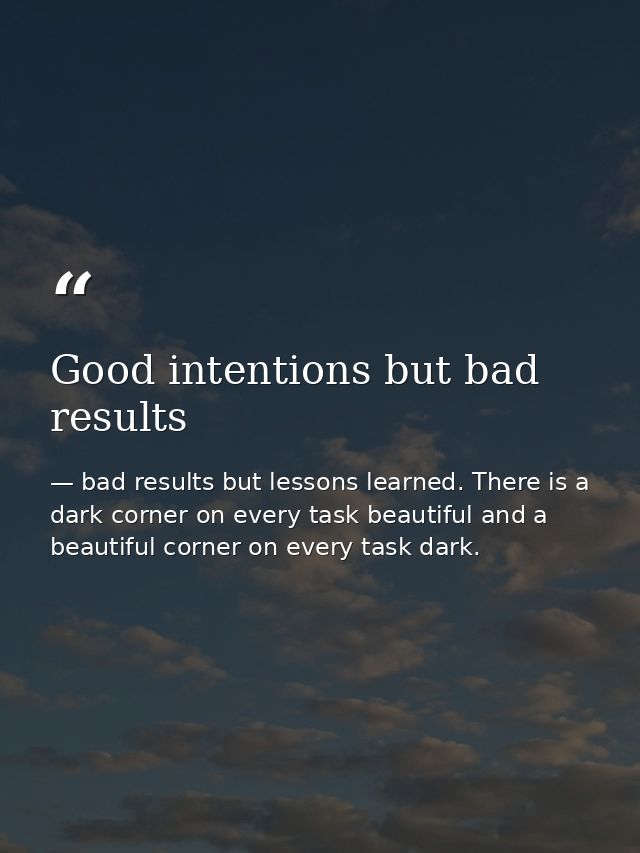 Good intentions but bad results — bad results but lessons learned. There is a dark corner on every task beautiful and a beautiful corner on every task dark.