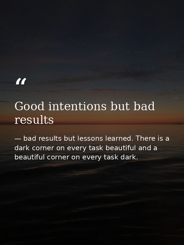 Good intentions but bad results — bad results but lessons learned. There is a dark corner on every task beautiful and a beautiful corner on every task dark.