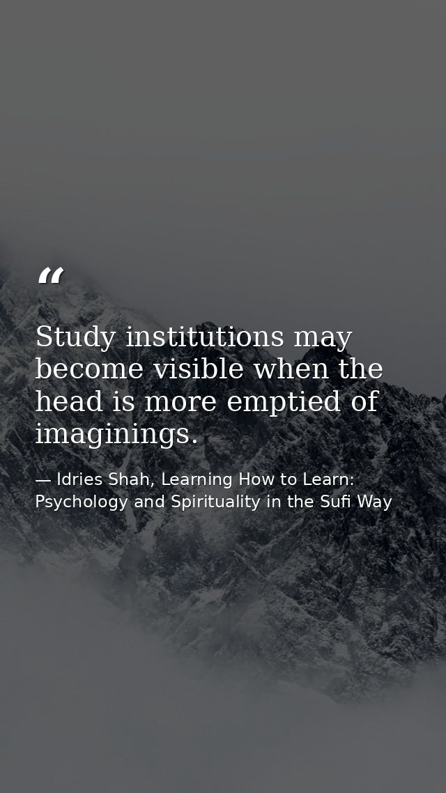 Study institutions may become visible when the head is more emptied of imaginings. — Idries Shah, Learning How to Learn: Psychology and Spirituality in the Sufi Way