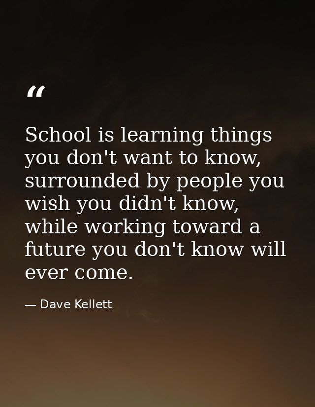 School is learning things you don't want to know, surrounded by people you wish you didn't know, while working toward a  — Dave Kellett