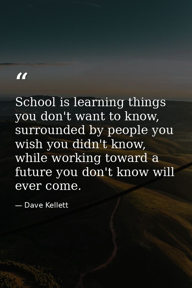 School is learning things you don't want to know, surrounded by people you wish you didn't know, while working toward a  — Dave Kellett