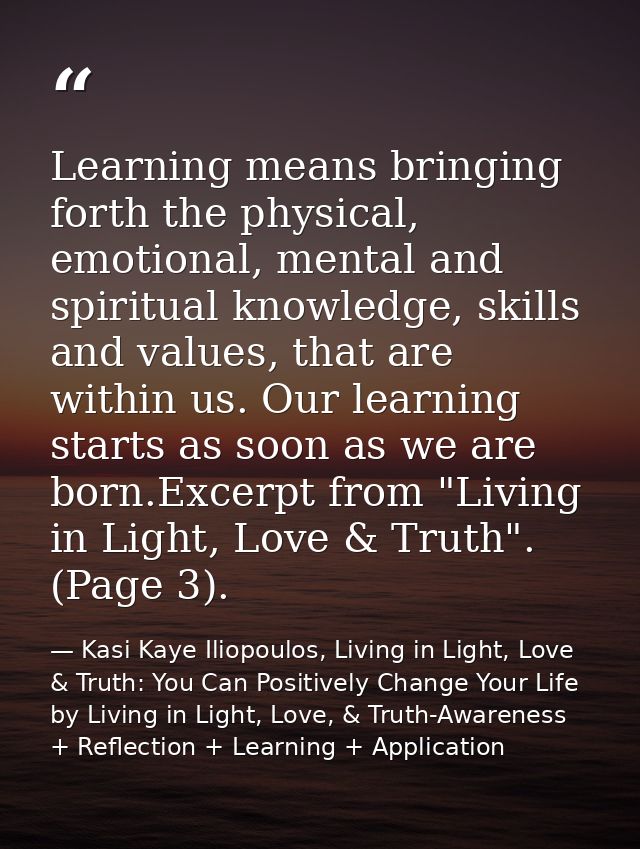 Learning means bringing forth the physical, emotional, mental and spiritual knowledge, skills and values, that are withi — Kasi Kaye Iliopoulos, Living in Light, Love & Truth: You Can Positively Change Your Life by Living in Light, Love, & Truth-Awareness + Reflection + Learning + Application
