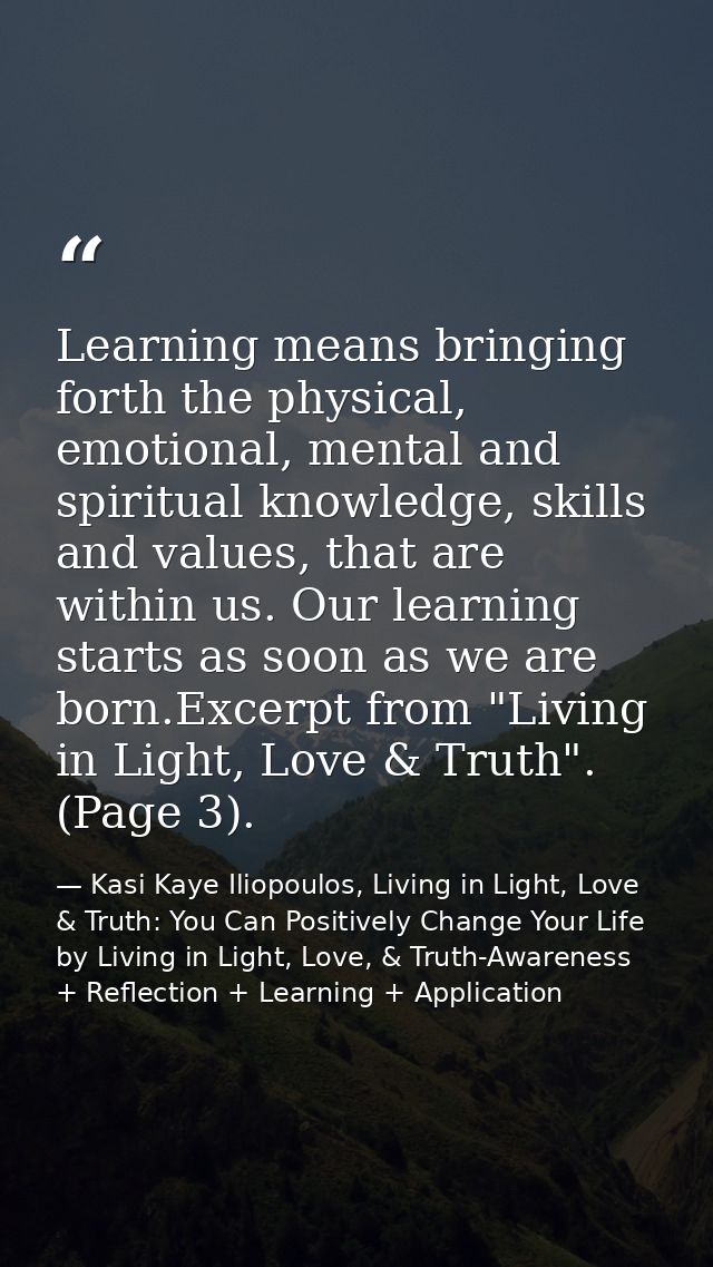 Learning means bringing forth the physical, emotional, mental and spiritual knowledge, skills and values, that are withi — Kasi Kaye Iliopoulos, Living in Light, Love & Truth: You Can Positively Change Your Life by Living in Light, Love, & Truth-Awareness + Reflection + Learning + Application