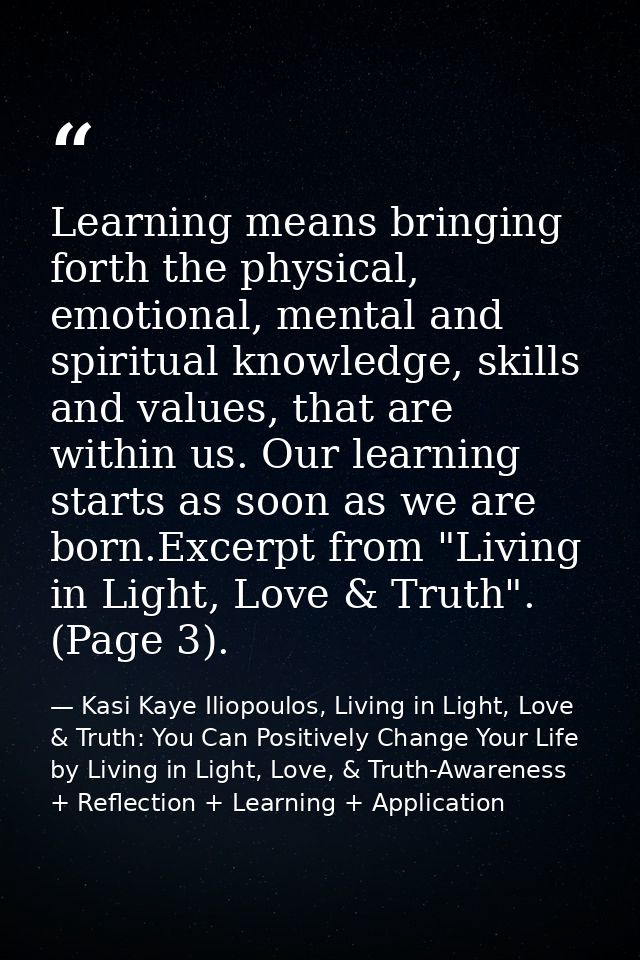 Learning means bringing forth the physical, emotional, mental and spiritual knowledge, skills and values, that are withi — Kasi Kaye Iliopoulos, Living in Light, Love & Truth: You Can Positively Change Your Life by Living in Light, Love, & Truth-Awareness + Reflection + Learning + Application
