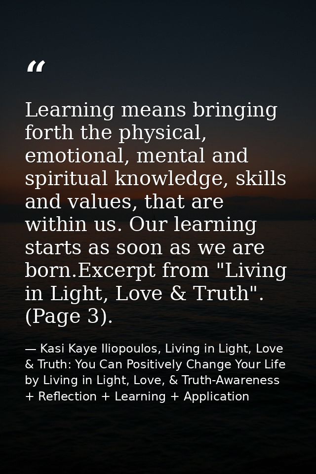 Learning means bringing forth the physical, emotional, mental and spiritual knowledge, skills and values, that are withi — Kasi Kaye Iliopoulos, Living in Light, Love & Truth: You Can Positively Change Your Life by Living in Light, Love, & Truth-Awareness + Reflection + Learning + Application