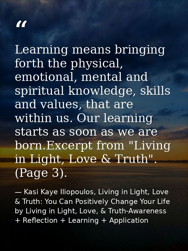 Learning means bringing forth the physical, emotional, mental and spiritual knowledge, skills and values, that are withi — Kasi Kaye Iliopoulos, Living in Light, Love & Truth: You Can Positively Change Your Life by Living in Light, Love, & Truth-Awareness + Reflection + Learning + Application