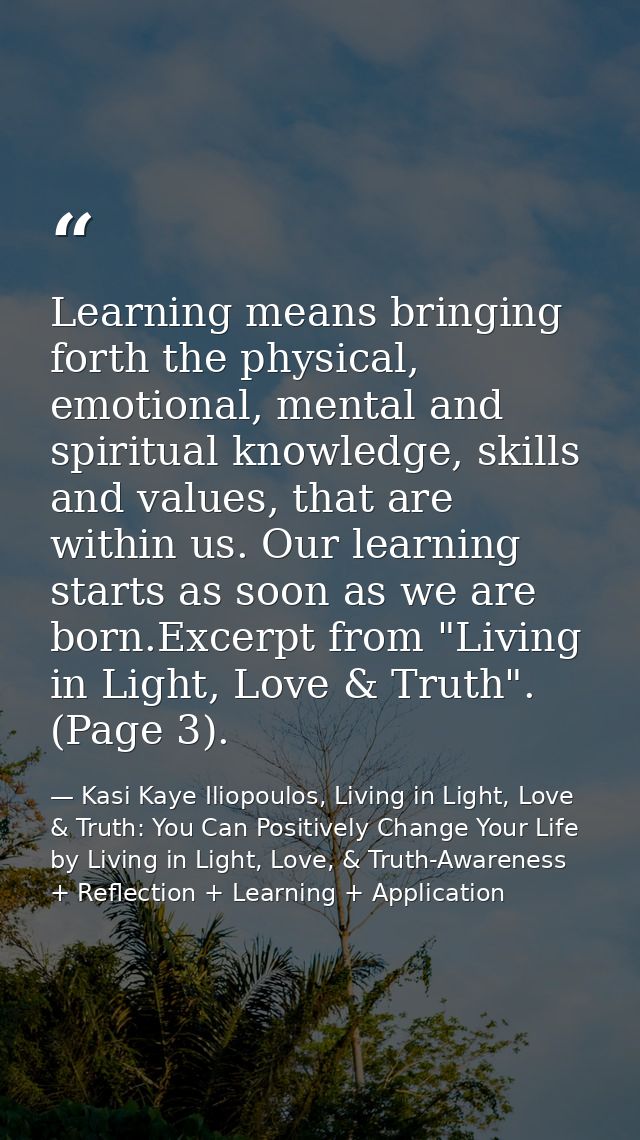 Learning means bringing forth the physical, emotional, mental and spiritual knowledge, skills and values, that are withi — Kasi Kaye Iliopoulos, Living in Light, Love & Truth: You Can Positively Change Your Life by Living in Light, Love, & Truth-Awareness + Reflection + Learning + Application