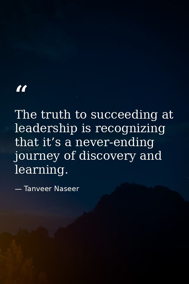 The truth to succeeding at leadership is recognizing that it’s a never-ending journey of discovery and learning. — Tanveer Naseer