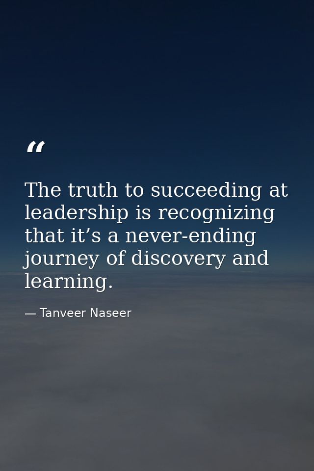 The truth to succeeding at leadership is recognizing that it’s a never-ending journey of discovery and learning. — Tanveer Naseer