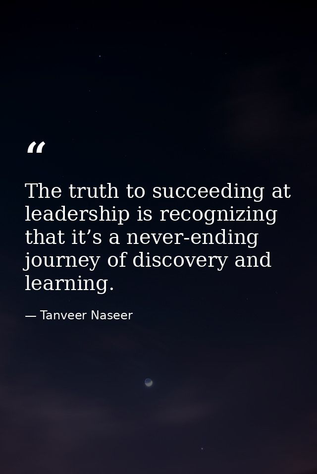 The truth to succeeding at leadership is recognizing that it’s a never-ending journey of discovery and learning. — Tanveer Naseer