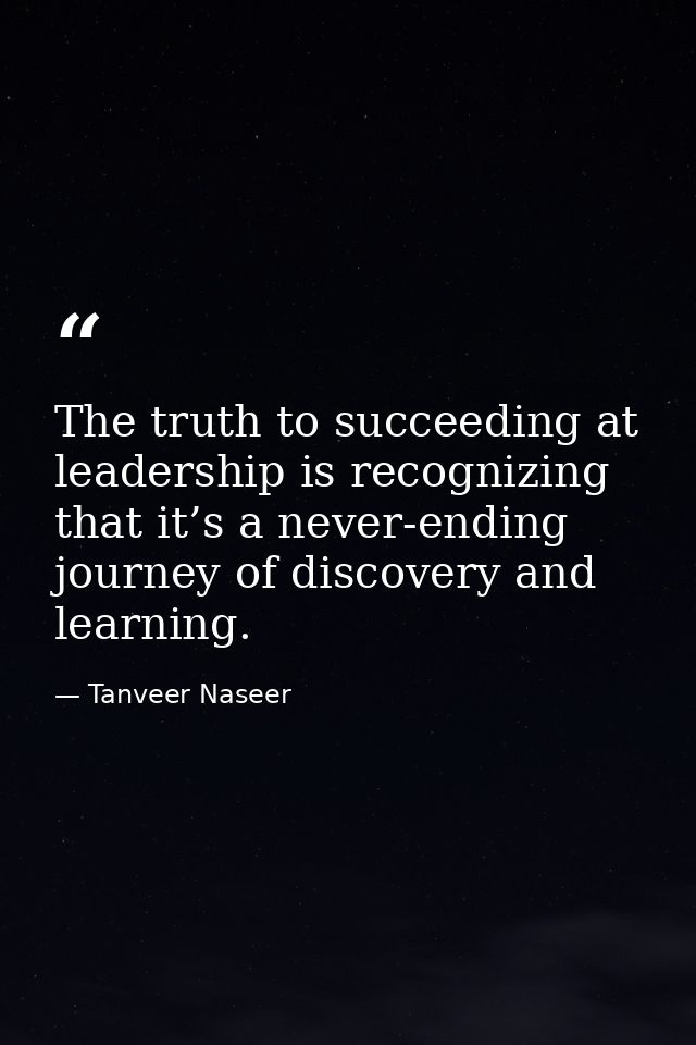 The truth to succeeding at leadership is recognizing that it’s a never-ending journey of discovery and learning. — Tanveer Naseer