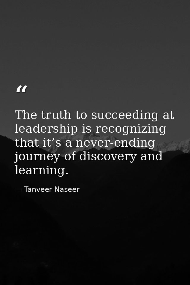 The truth to succeeding at leadership is recognizing that it’s a never-ending journey of discovery and learning. — Tanveer Naseer