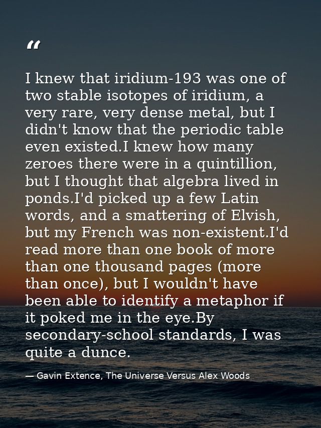 I knew that iridium-193 was one of two stable isotopes of iridium, a very rare, very dense metal, but I didn't know that — Gavin Extence, The Universe Versus Alex Woods
