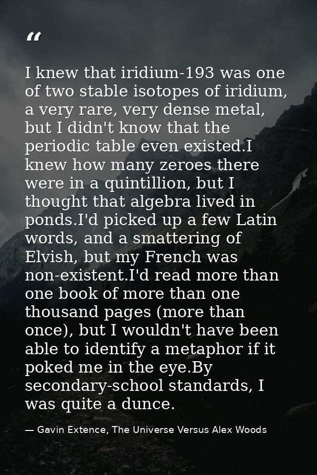 I knew that iridium-193 was one of two stable isotopes of iridium, a very rare, very dense metal, but I didn't know that — Gavin Extence, The Universe Versus Alex Woods