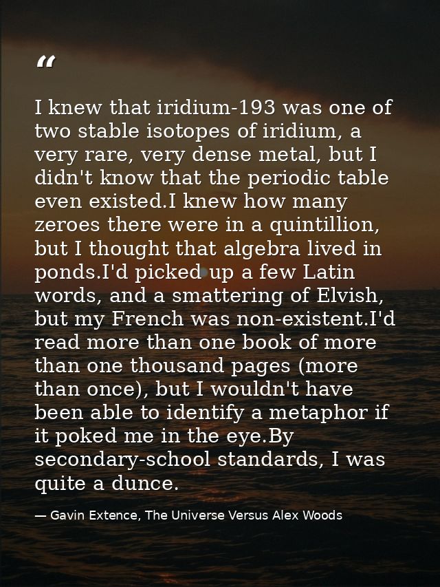 I knew that iridium-193 was one of two stable isotopes of iridium, a very rare, very dense metal, but I didn't know that — Gavin Extence, The Universe Versus Alex Woods